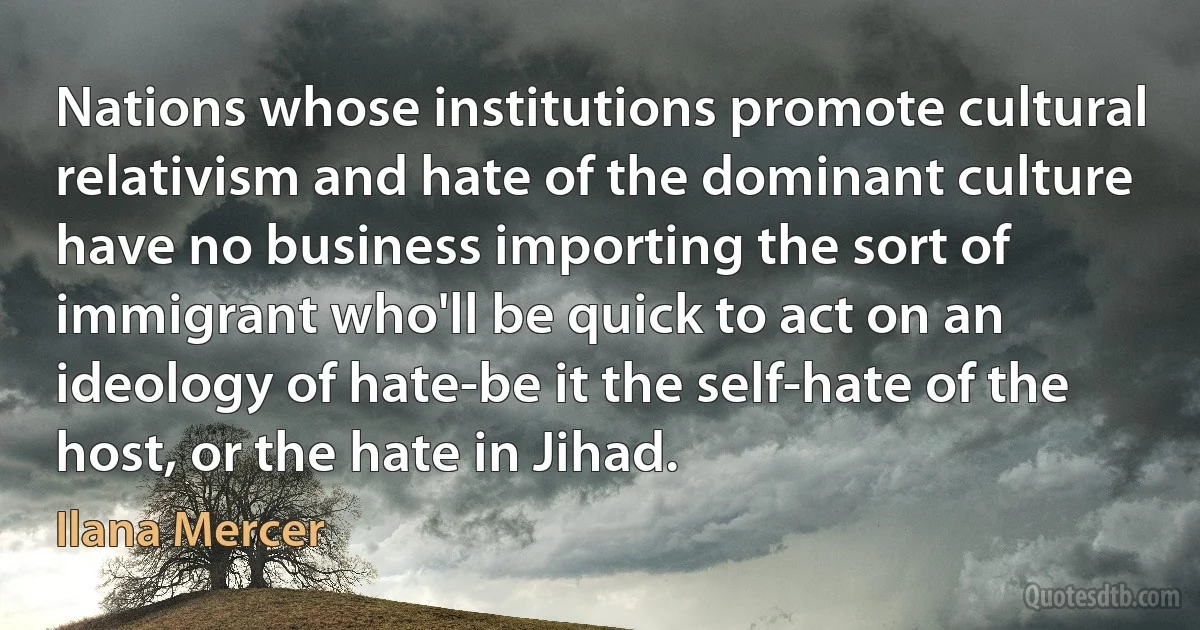 Nations whose institutions promote cultural relativism and hate of the dominant culture have no business importing the sort of immigrant who'll be quick to act on an ideology of hate-be it the self-hate of the host, or the hate in Jihad. (Ilana Mercer)