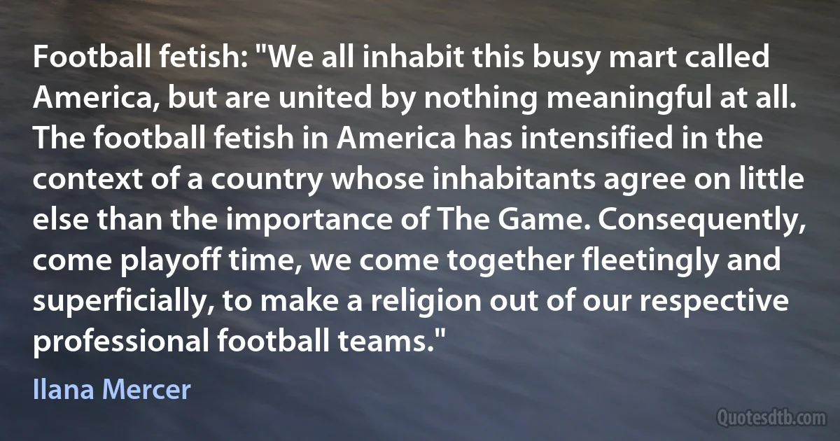 Football fetish: "We all inhabit this busy mart called America, but are united by nothing meaningful at all. The football fetish in America has intensified in the context of a country whose inhabitants agree on little else than the importance of The Game. Consequently, come playoff time, we come together fleetingly and superficially, to make a religion out of our respective professional football teams." (Ilana Mercer)