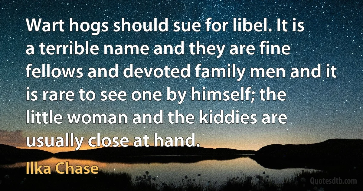 Wart hogs should sue for libel. It is a terrible name and they are fine fellows and devoted family men and it is rare to see one by himself; the little woman and the kiddies are usually close at hand. (Ilka Chase)