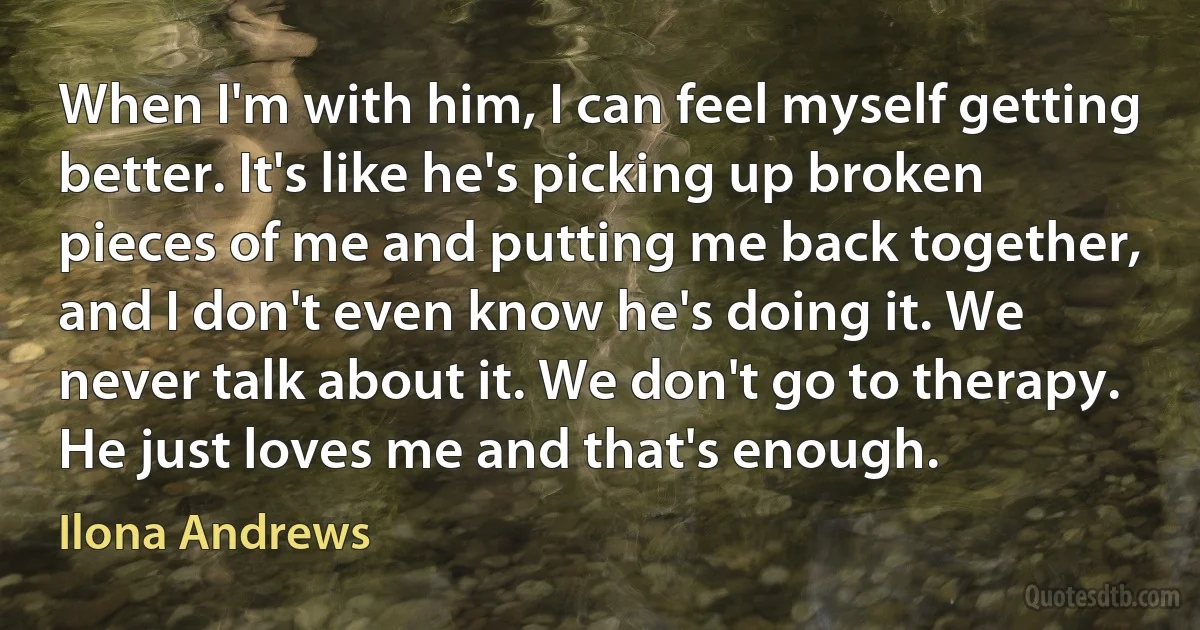 When I'm with him, I can feel myself getting better. It's like he's picking up broken pieces of me and putting me back together, and I don't even know he's doing it. We never talk about it. We don't go to therapy. He just loves me and that's enough. (Ilona Andrews)