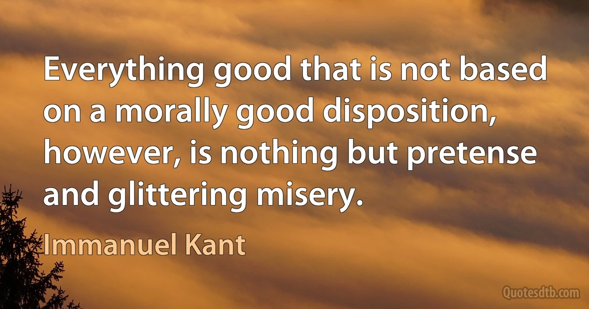 Everything good that is not based on a morally good disposition, however, is nothing but pretense and glittering misery. (Immanuel Kant)