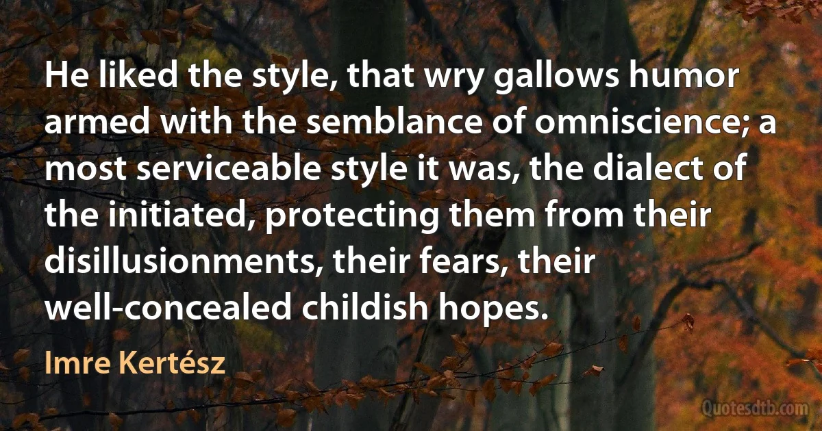 He liked the style, that wry gallows humor armed with the semblance of omniscience; a most serviceable style it was, the dialect of the initiated, protecting them from their disillusionments, their fears, their well-concealed childish hopes. (Imre Kertész)