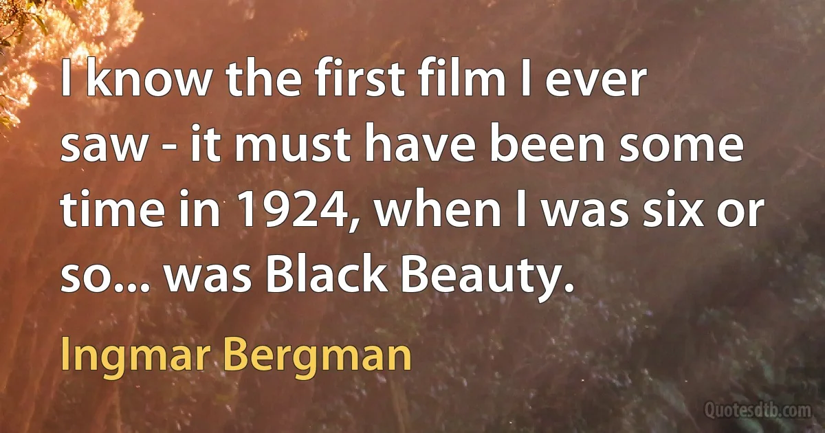 I know the first film I ever saw - it must have been some time in 1924, when I was six or so... was Black Beauty. (Ingmar Bergman)