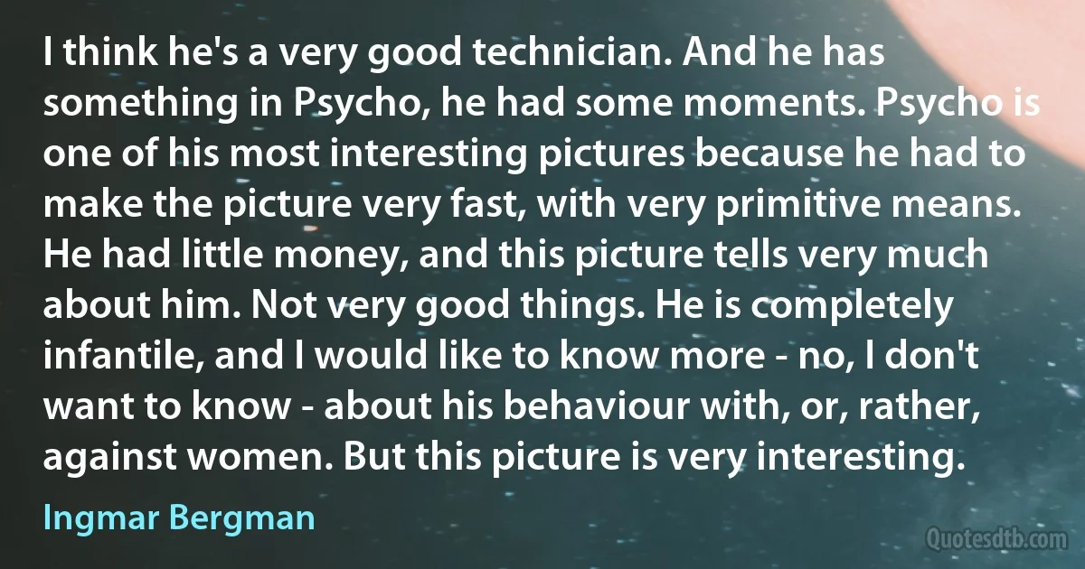 I think he's a very good technician. And he has something in Psycho, he had some moments. Psycho is one of his most interesting pictures because he had to make the picture very fast, with very primitive means. He had little money, and this picture tells very much about him. Not very good things. He is completely infantile, and I would like to know more - no, I don't want to know - about his behaviour with, or, rather, against women. But this picture is very interesting. (Ingmar Bergman)