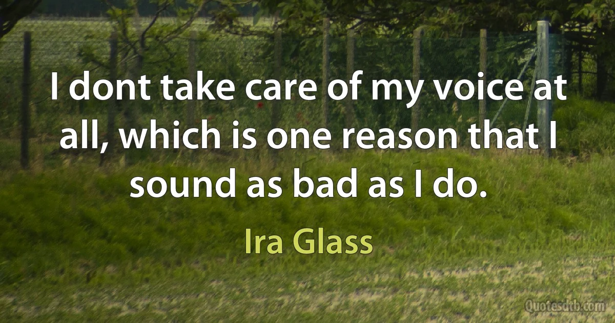 I dont take care of my voice at all, which is one reason that I sound as bad as I do. (Ira Glass)