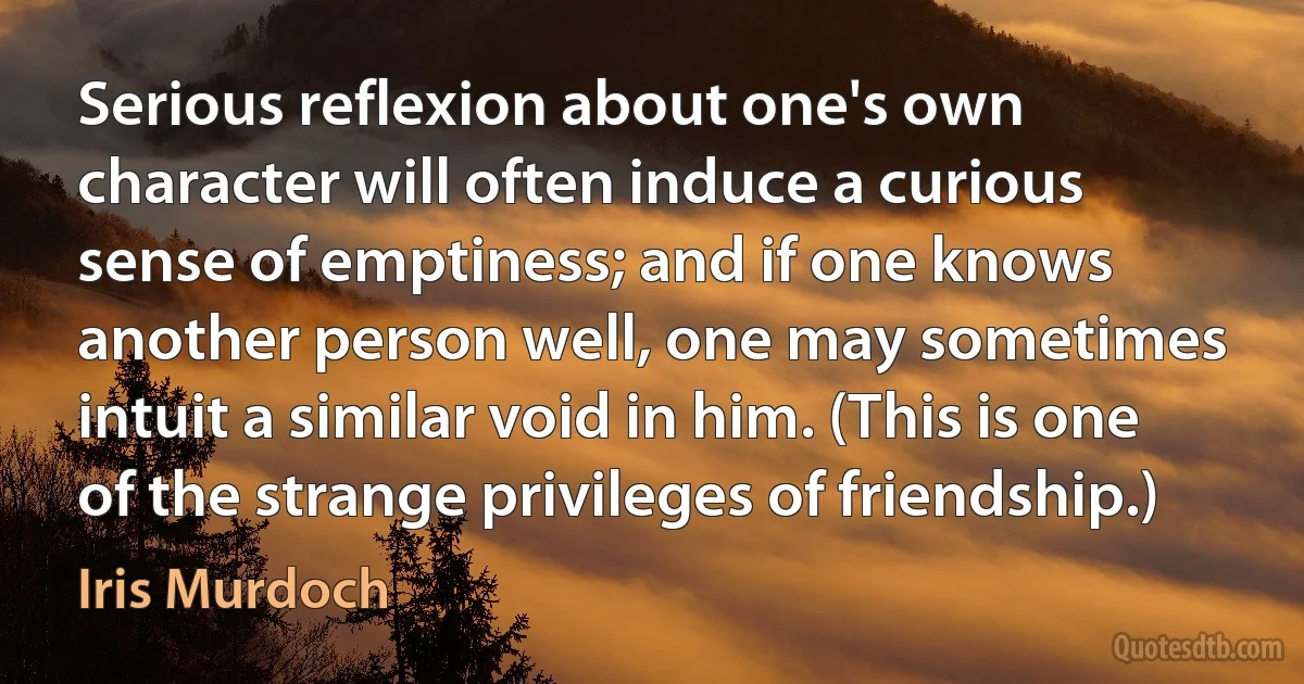 Serious reflexion about one's own character will often induce a curious sense of emptiness; and if one knows another person well, one may sometimes intuit a similar void in him. (This is one of the strange privileges of friendship.) (Iris Murdoch)