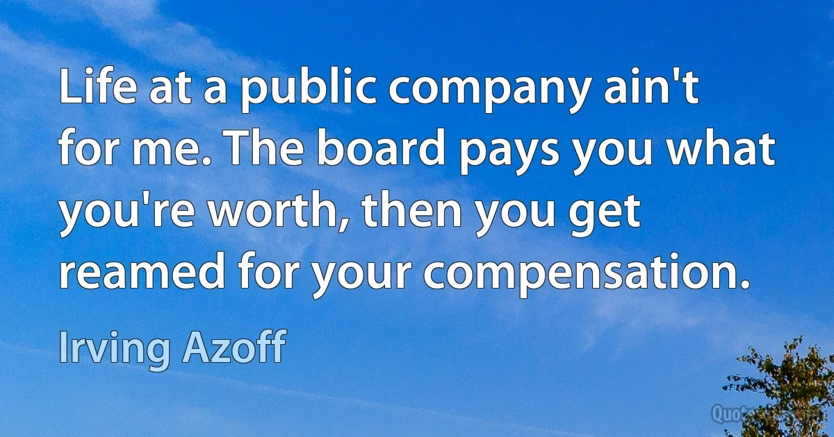 Life at a public company ain't for me. The board pays you what you're worth, then you get reamed for your compensation. (Irving Azoff)