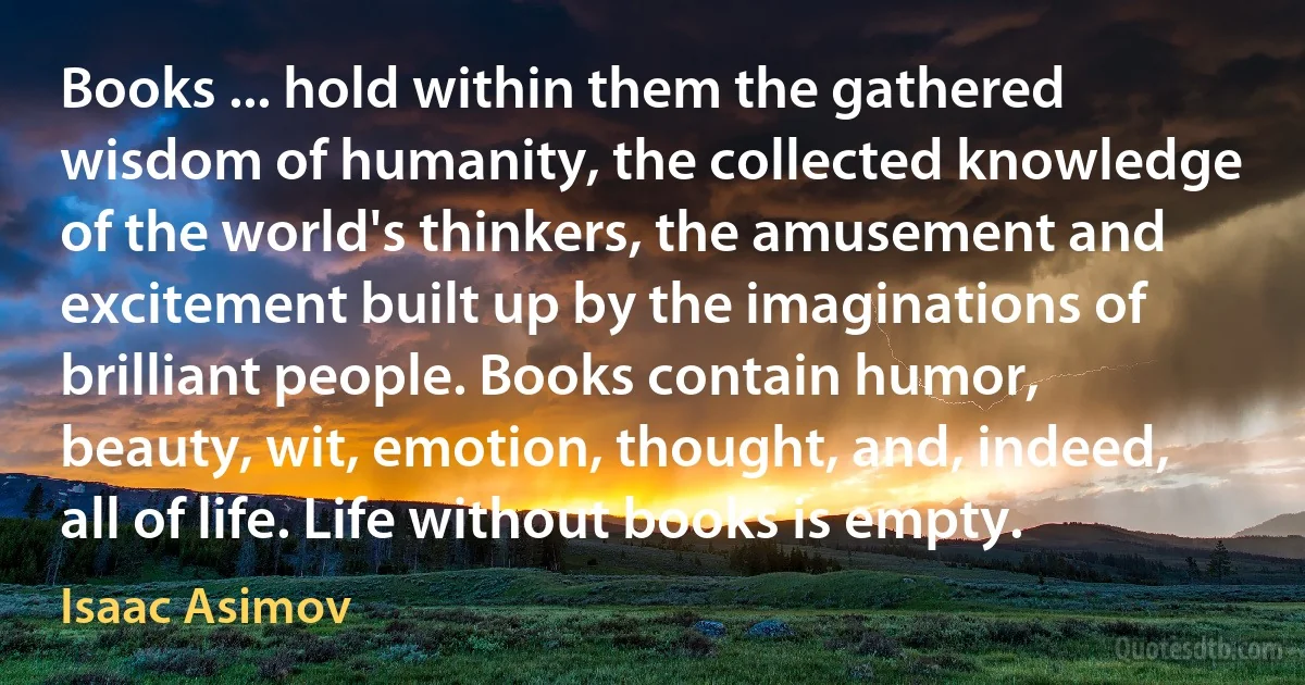 Books ... hold within them the gathered wisdom of humanity, the collected knowledge of the world's thinkers, the amusement and excitement built up by the imaginations of brilliant people. Books contain humor, beauty, wit, emotion, thought, and, indeed, all of life. Life without books is empty. (Isaac Asimov)