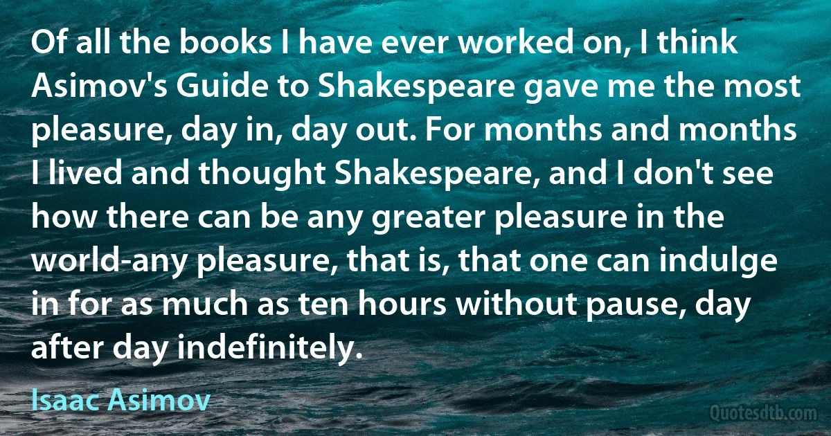 Of all the books I have ever worked on, I think Asimov's Guide to Shakespeare gave me the most pleasure, day in, day out. For months and months I lived and thought Shakespeare, and I don't see how there can be any greater pleasure in the world-any pleasure, that is, that one can indulge in for as much as ten hours without pause, day after day indefinitely. (Isaac Asimov)