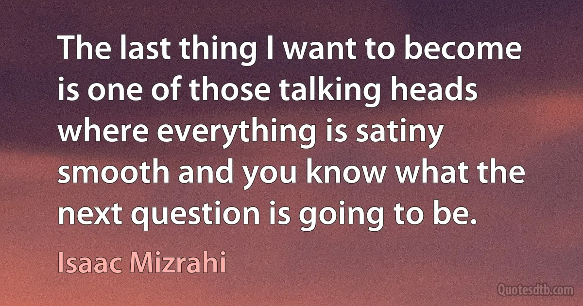 The last thing I want to become is one of those talking heads where everything is satiny smooth and you know what the next question is going to be. (Isaac Mizrahi)