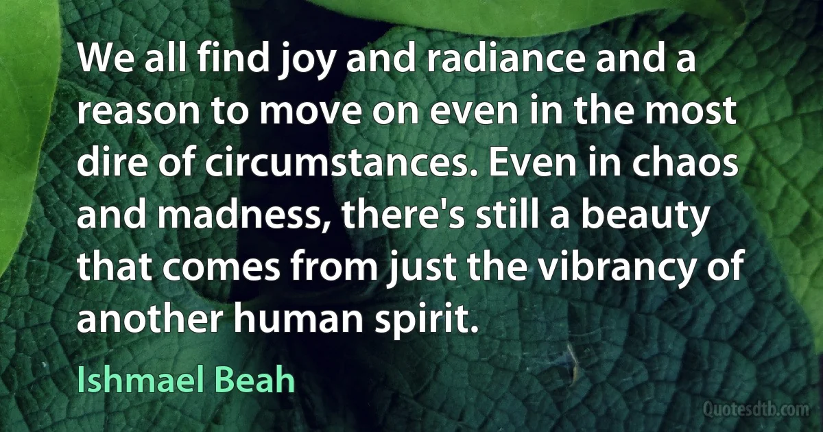 We all find joy and radiance and a reason to move on even in the most dire of circumstances. Even in chaos and madness, there's still a beauty that comes from just the vibrancy of another human spirit. (Ishmael Beah)