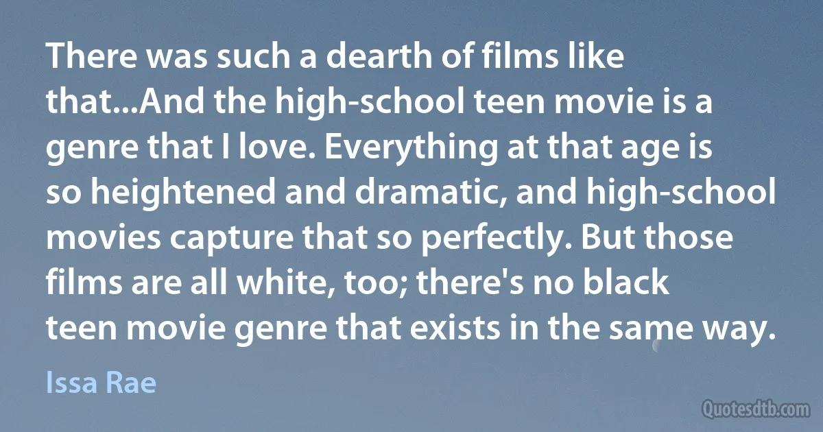 There was such a dearth of films like that...And the high-school teen movie is a genre that I love. Everything at that age is so heightened and dramatic, and high-school movies capture that so perfectly. But those films are all white, too; there's no black teen movie genre that exists in the same way. (Issa Rae)