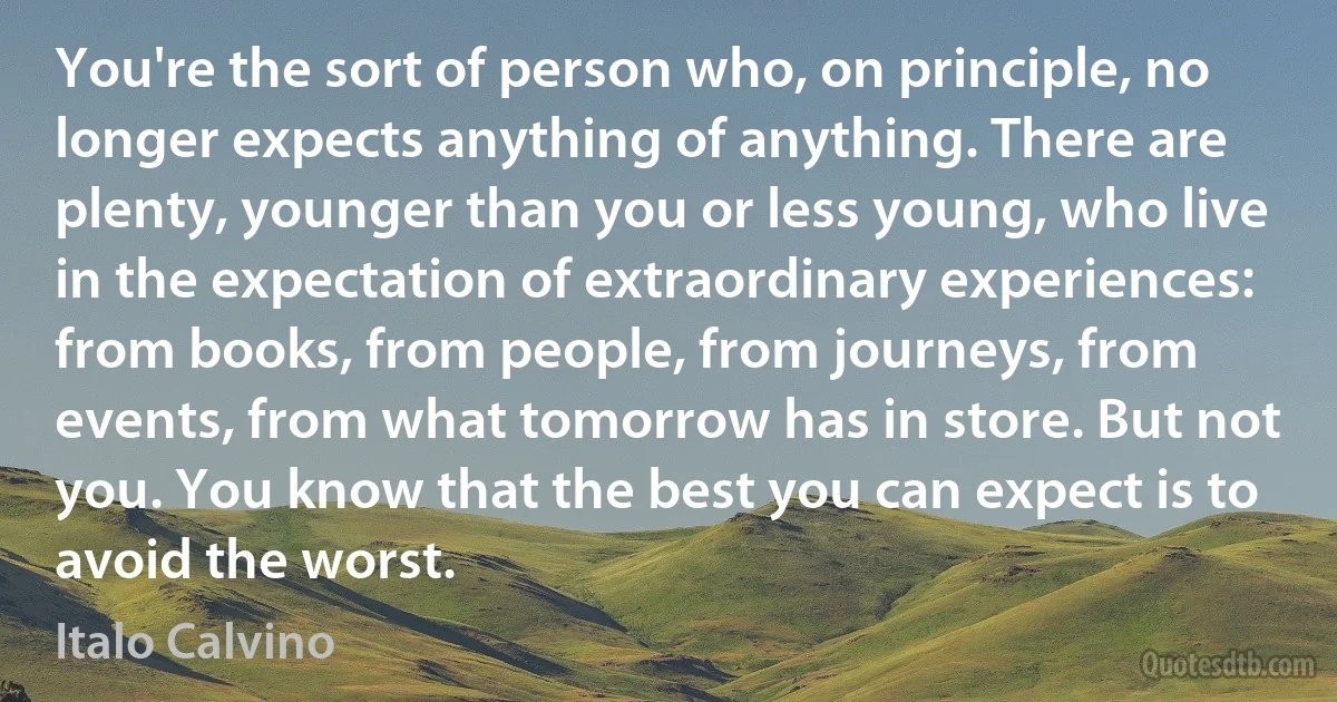 You're the sort of person who, on principle, no longer expects anything of anything. There are plenty, younger than you or less young, who live in the expectation of extraordinary experiences: from books, from people, from journeys, from events, from what tomorrow has in store. But not you. You know that the best you can expect is to avoid the worst. (Italo Calvino)