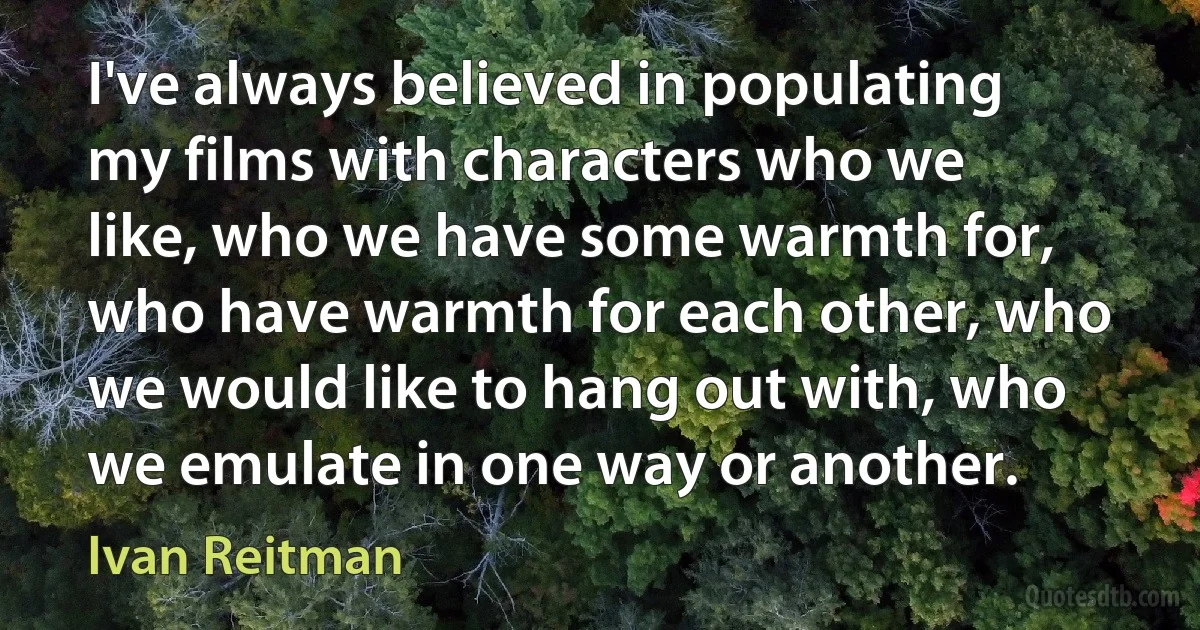 I've always believed in populating my films with characters who we like, who we have some warmth for, who have warmth for each other, who we would like to hang out with, who we emulate in one way or another. (Ivan Reitman)