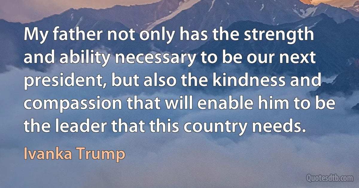 My father not only has the strength and ability necessary to be our next president, but also the kindness and compassion that will enable him to be the leader that this country needs. (Ivanka Trump)