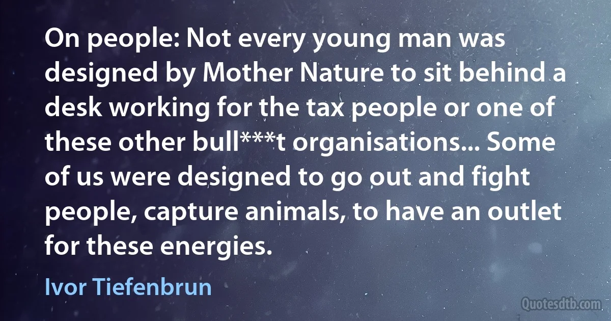 On people: Not every young man was designed by Mother Nature to sit behind a desk working for the tax people or one of these other bull***t organisations... Some of us were designed to go out and fight people, capture animals, to have an outlet for these energies. (Ivor Tiefenbrun)