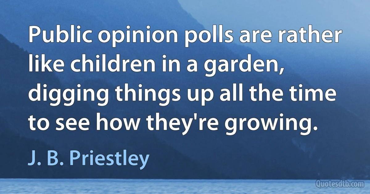 Public opinion polls are rather like children in a garden, digging things up all the time to see how they're growing. (J. B. Priestley)