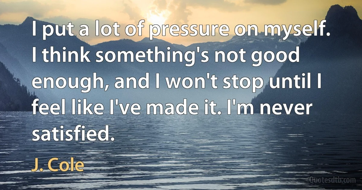 I put a lot of pressure on myself. I think something's not good enough, and I won't stop until I feel like I've made it. I'm never satisfied. (J. Cole)