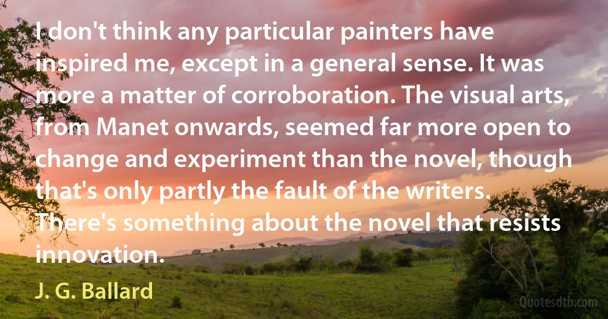 I don't think any particular painters have inspired me, except in a general sense. It was more a matter of corroboration. The visual arts, from Manet onwards, seemed far more open to change and experiment than the novel, though that's only partly the fault of the writers. There's something about the novel that resists innovation. (J. G. Ballard)