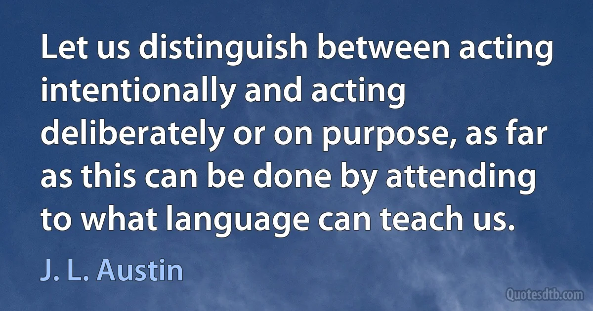 Let us distinguish between acting intentionally and acting deliberately or on purpose, as far as this can be done by attending to what language can teach us. (J. L. Austin)