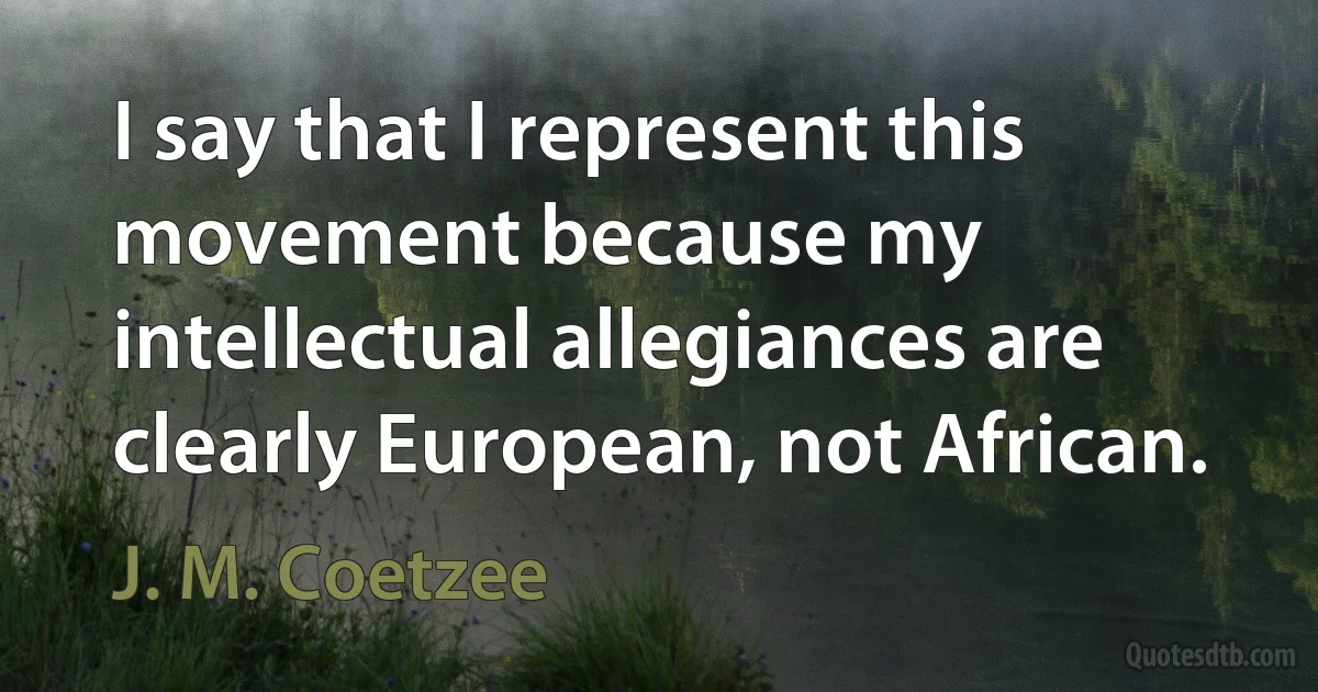 I say that I represent this movement because my intellectual allegiances are clearly European, not African. (J. M. Coetzee)