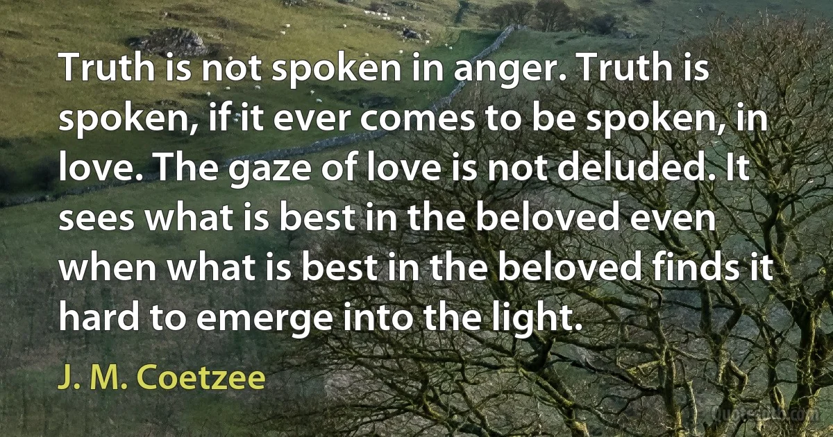 Truth is not spoken in anger. Truth is spoken, if it ever comes to be spoken, in love. The gaze of love is not deluded. It sees what is best in the beloved even when what is best in the beloved finds it hard to emerge into the light. (J. M. Coetzee)