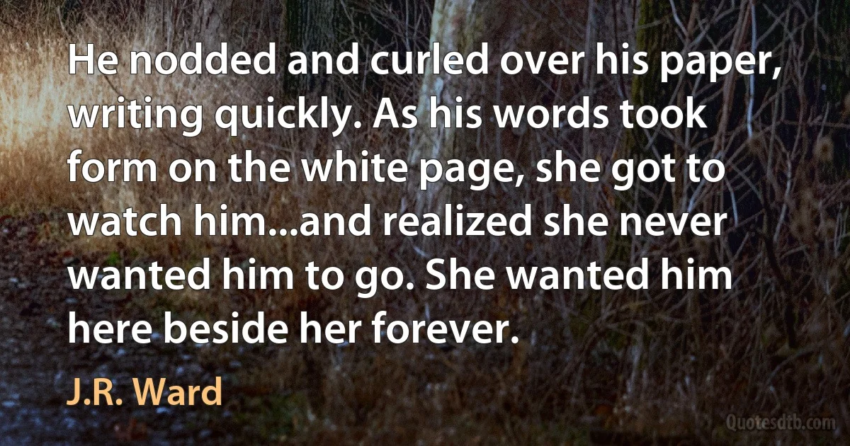 He nodded and curled over his paper, writing quickly. As his words took form on the white page, she got to watch him...and realized she never wanted him to go. She wanted him here beside her forever. (J.R. Ward)