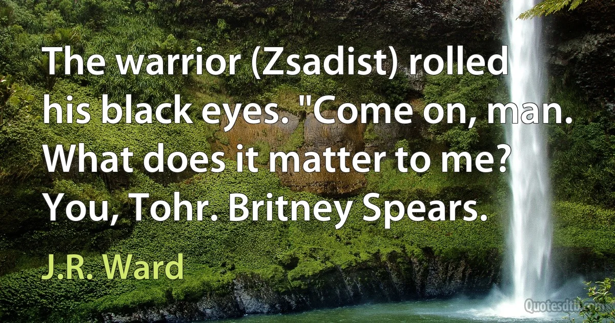 The warrior (Zsadist) rolled his black eyes. "Come on, man. What does it matter to me? You, Tohr. Britney Spears. (J.R. Ward)