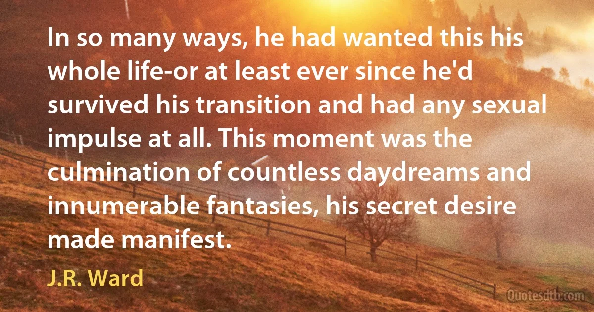 In so many ways, he had wanted this his whole life-or at least ever since he'd survived his transition and had any sexual impulse at all. This moment was the culmination of countless daydreams and innumerable fantasies, his secret desire made manifest. (J.R. Ward)