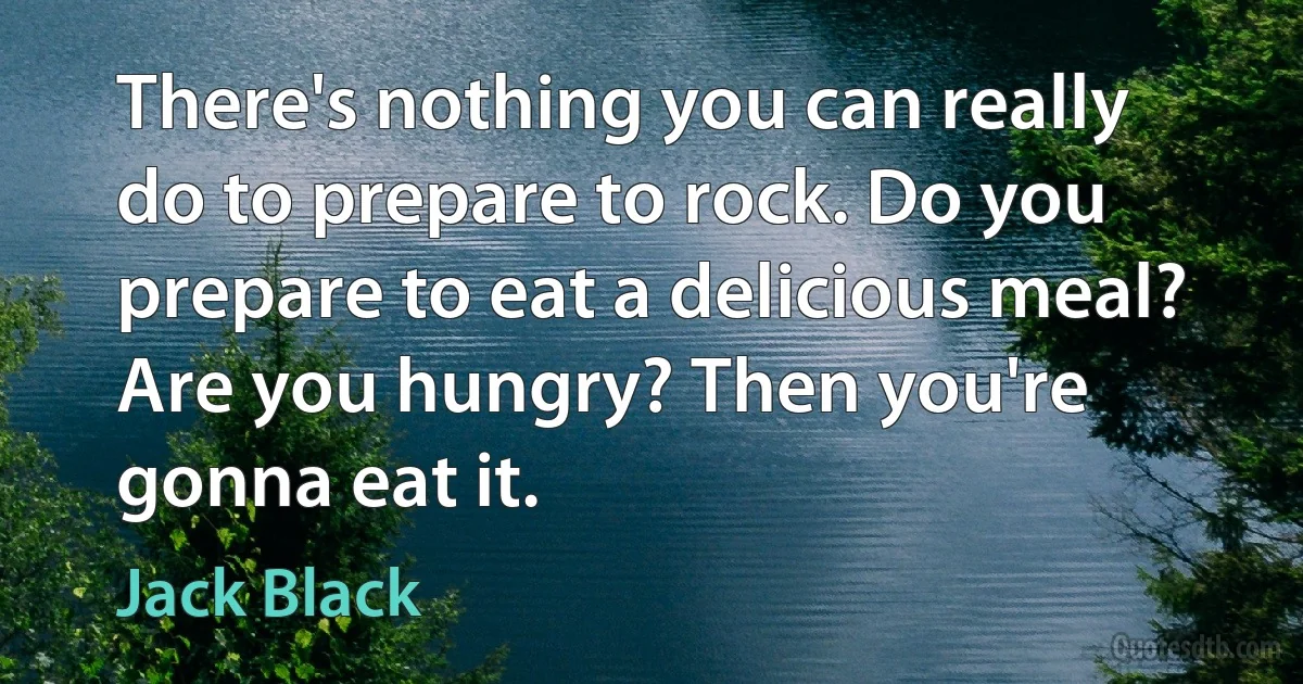 There's nothing you can really do to prepare to rock. Do you prepare to eat a delicious meal? Are you hungry? Then you're gonna eat it. (Jack Black)