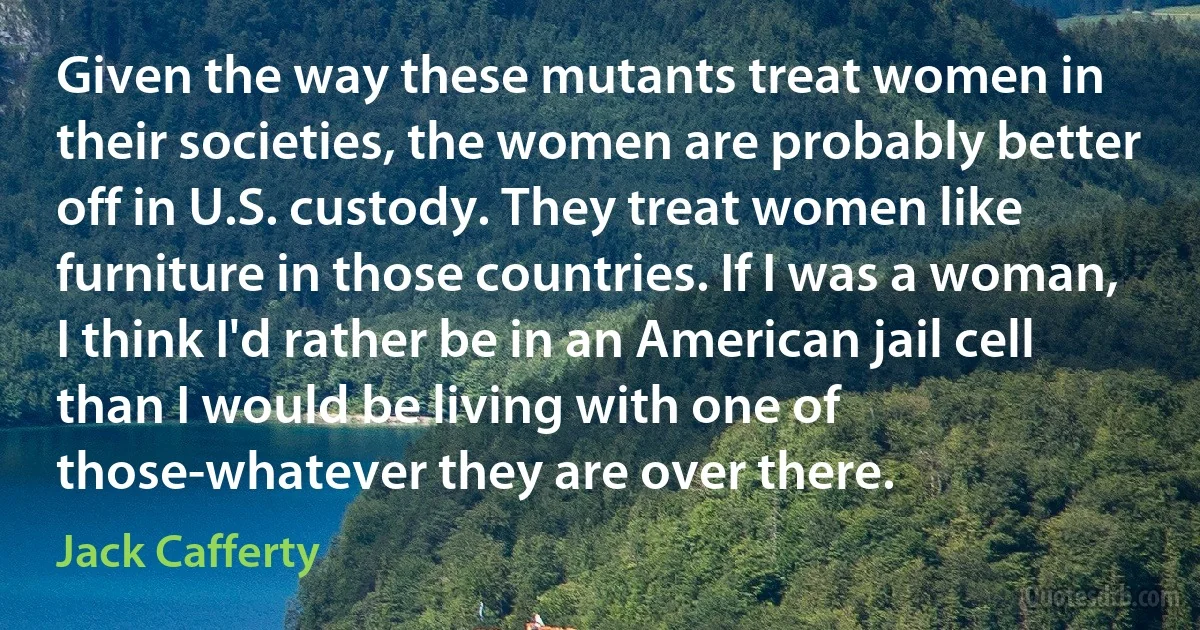 Given the way these mutants treat women in their societies, the women are probably better off in U.S. custody. They treat women like furniture in those countries. If I was a woman, I think I'd rather be in an American jail cell than I would be living with one of those-whatever they are over there. (Jack Cafferty)