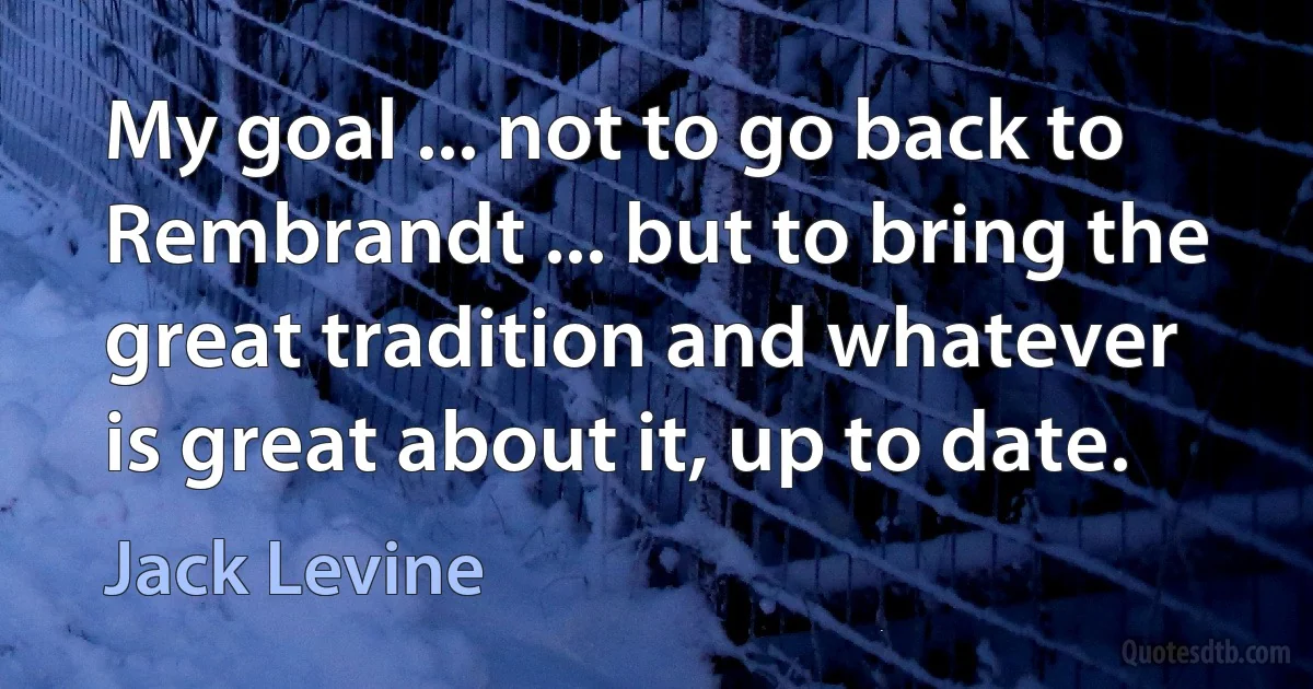 My goal ... not to go back to Rembrandt ... but to bring the great tradition and whatever is great about it, up to date. (Jack Levine)