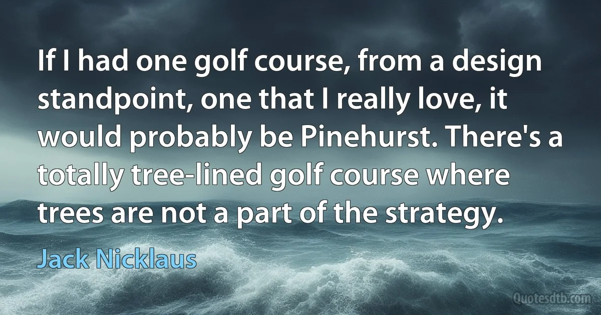 If I had one golf course, from a design standpoint, one that I really love, it would probably be Pinehurst. There's a totally tree-lined golf course where trees are not a part of the strategy. (Jack Nicklaus)