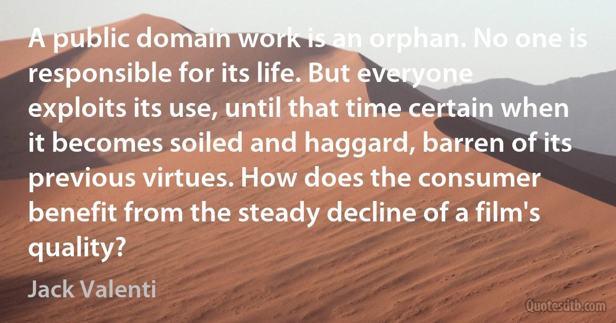 A public domain work is an orphan. No one is responsible for its life. But everyone exploits its use, until that time certain when it becomes soiled and haggard, barren of its previous virtues. How does the consumer benefit from the steady decline of a film's quality? (Jack Valenti)