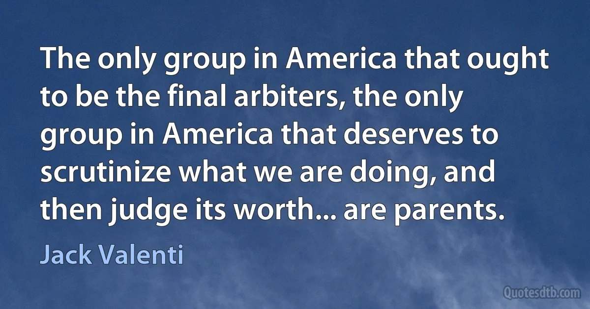 The only group in America that ought to be the final arbiters, the only group in America that deserves to scrutinize what we are doing, and then judge its worth... are parents. (Jack Valenti)