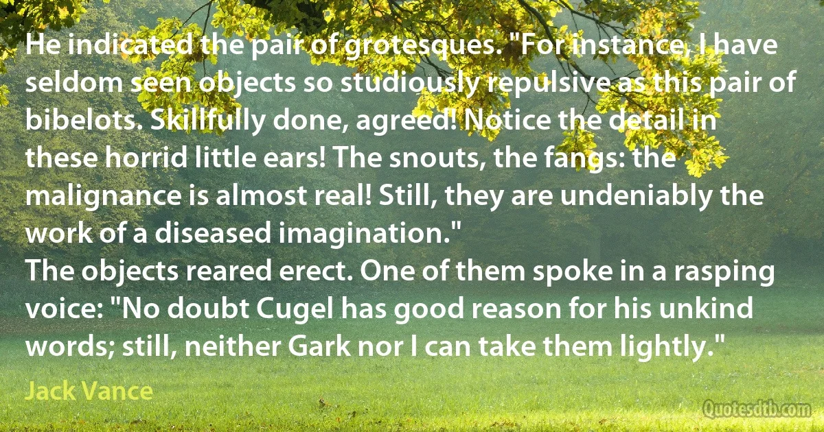 He indicated the pair of grotesques. "For instance, I have seldom seen objects so studiously repulsive as this pair of bibelots. Skillfully done, agreed! Notice the detail in these horrid little ears! The snouts, the fangs: the malignance is almost real! Still, they are undeniably the work of a diseased imagination."
The objects reared erect. One of them spoke in a rasping voice: "No doubt Cugel has good reason for his unkind words; still, neither Gark nor I can take them lightly." (Jack Vance)