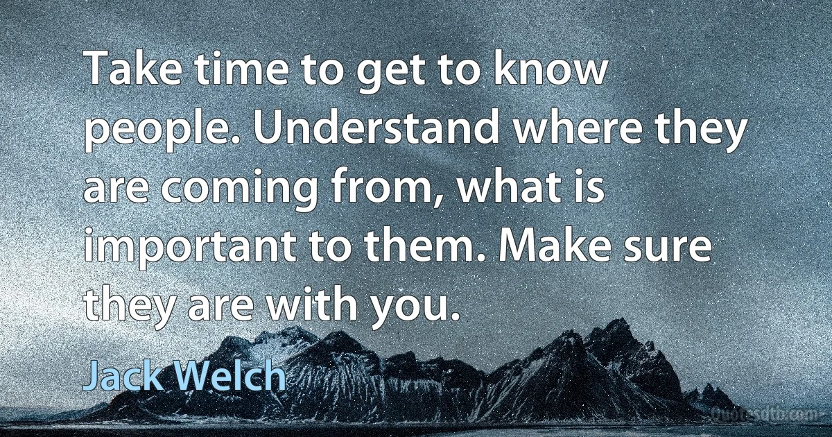 Take time to get to know people. Understand where they are coming from, what is important to them. Make sure they are with you. (Jack Welch)