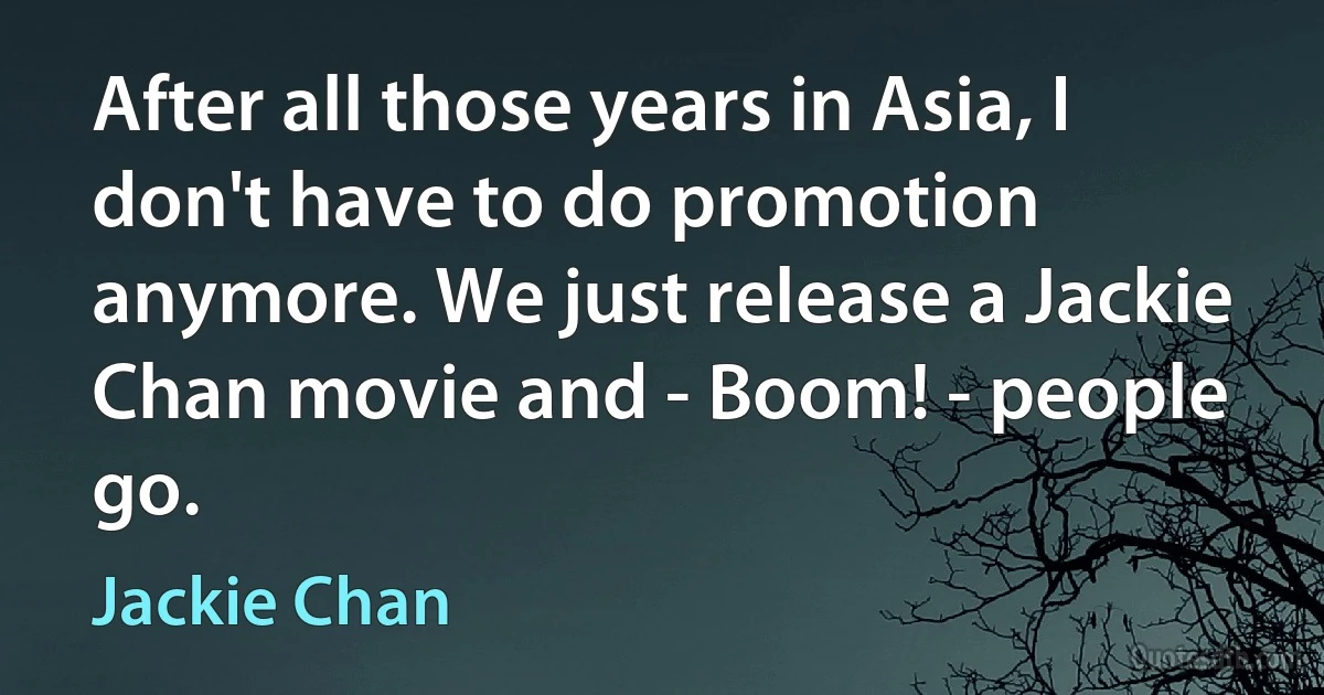 After all those years in Asia, I don't have to do promotion anymore. We just release a Jackie Chan movie and - Boom! - people go. (Jackie Chan)