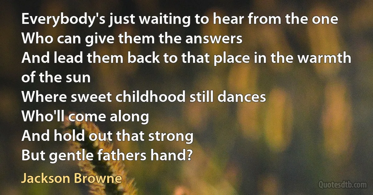 Everybody's just waiting to hear from the one
Who can give them the answers
And lead them back to that place in the warmth of the sun
Where sweet childhood still dances
Who'll come along
And hold out that strong
But gentle fathers hand? (Jackson Browne)