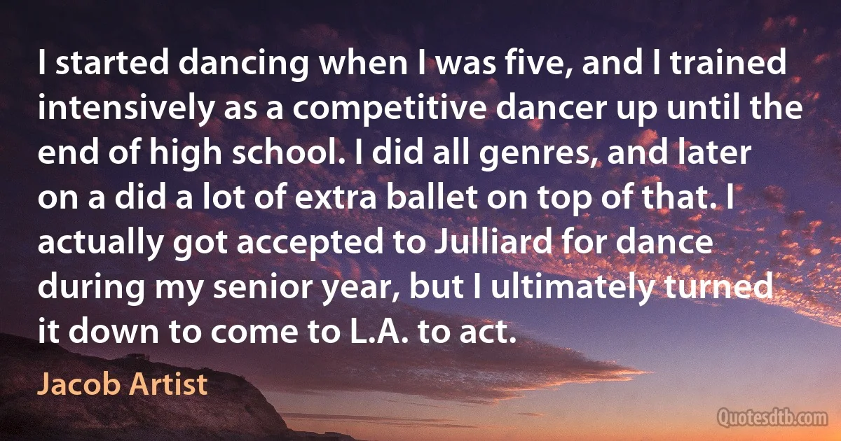 I started dancing when I was five, and I trained intensively as a competitive dancer up until the end of high school. I did all genres, and later on a did a lot of extra ballet on top of that. I actually got accepted to Julliard for dance during my senior year, but I ultimately turned it down to come to L.A. to act. (Jacob Artist)