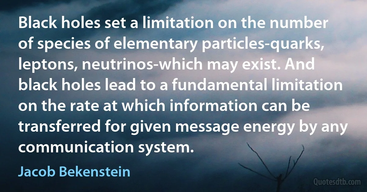 Black holes set a limitation on the number of species of elementary particles-quarks, leptons, neutrinos-which may exist. And black holes lead to a fundamental limitation on the rate at which information can be transferred for given message energy by any communication system. (Jacob Bekenstein)