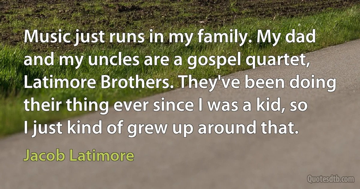 Music just runs in my family. My dad and my uncles are a gospel quartet, Latimore Brothers. They've been doing their thing ever since I was a kid, so I just kind of grew up around that. (Jacob Latimore)