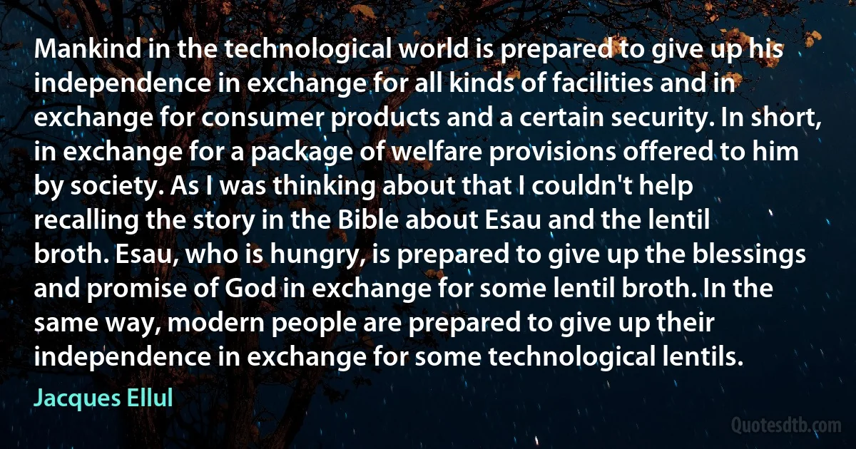 Mankind in the technological world is prepared to give up his independence in exchange for all kinds of facilities and in exchange for consumer products and a certain security. In short, in exchange for a package of welfare provisions offered to him by society. As I was thinking about that I couldn't help recalling the story in the Bible about Esau and the lentil broth. Esau, who is hungry, is prepared to give up the blessings and promise of God in exchange for some lentil broth. In the same way, modern people are prepared to give up their independence in exchange for some technological lentils. (Jacques Ellul)