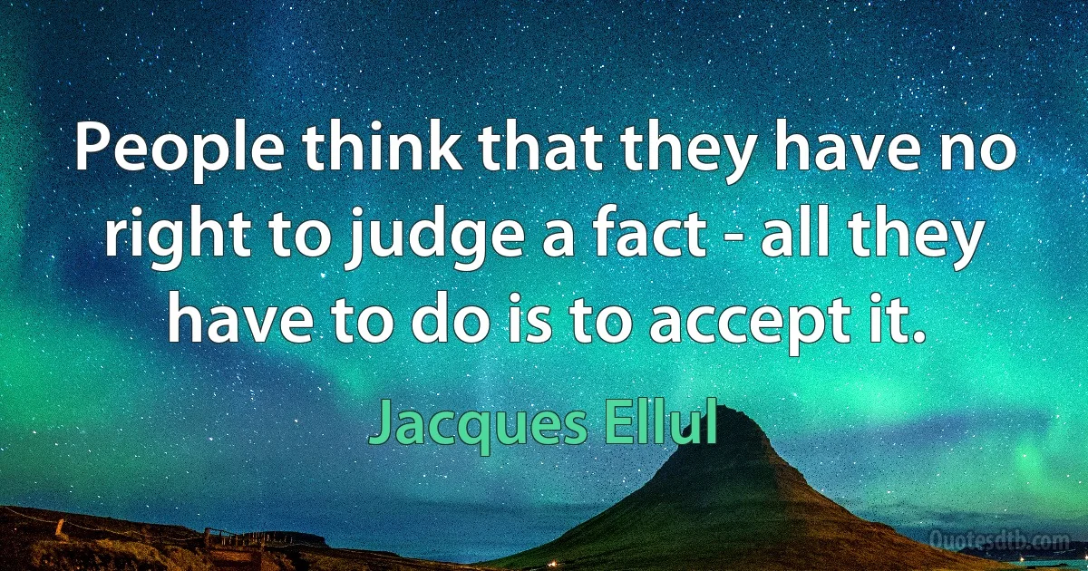 People think that they have no right to judge a fact - all they have to do is to accept it. (Jacques Ellul)