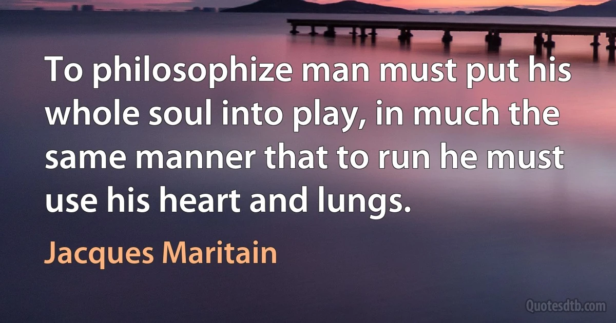 To philosophize man must put his whole soul into play, in much the same manner that to run he must use his heart and lungs. (Jacques Maritain)