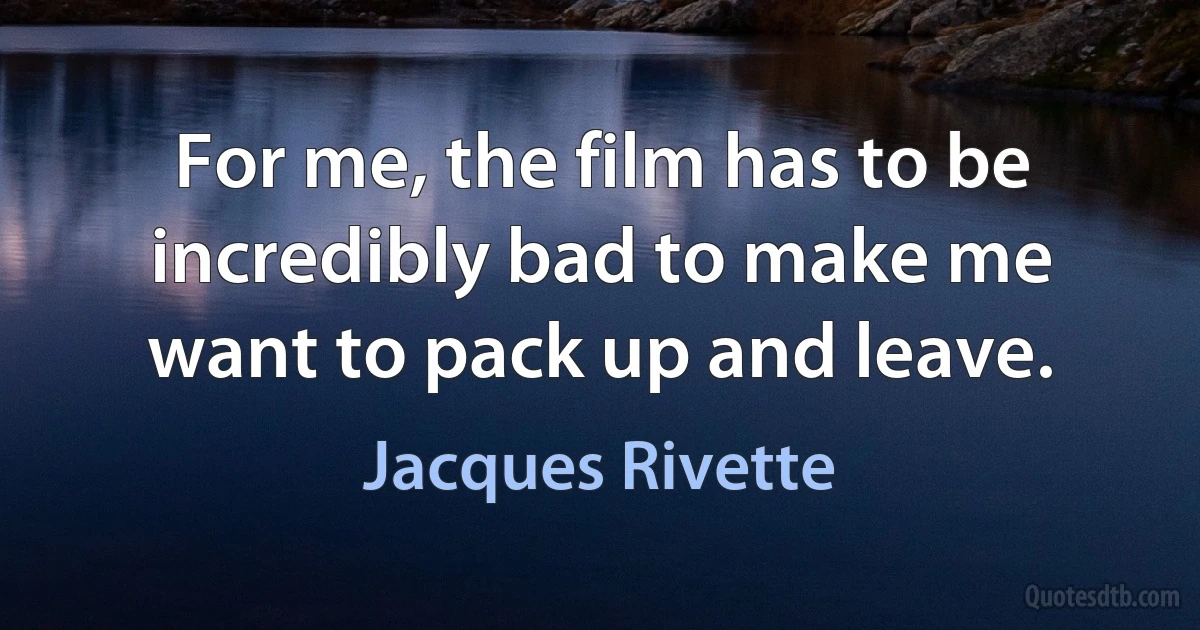 For me, the film has to be incredibly bad to make me want to pack up and leave. (Jacques Rivette)