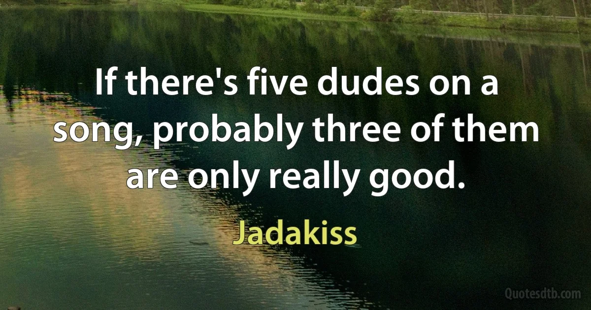 If there's five dudes on a song, probably three of them are only really good. (Jadakiss)