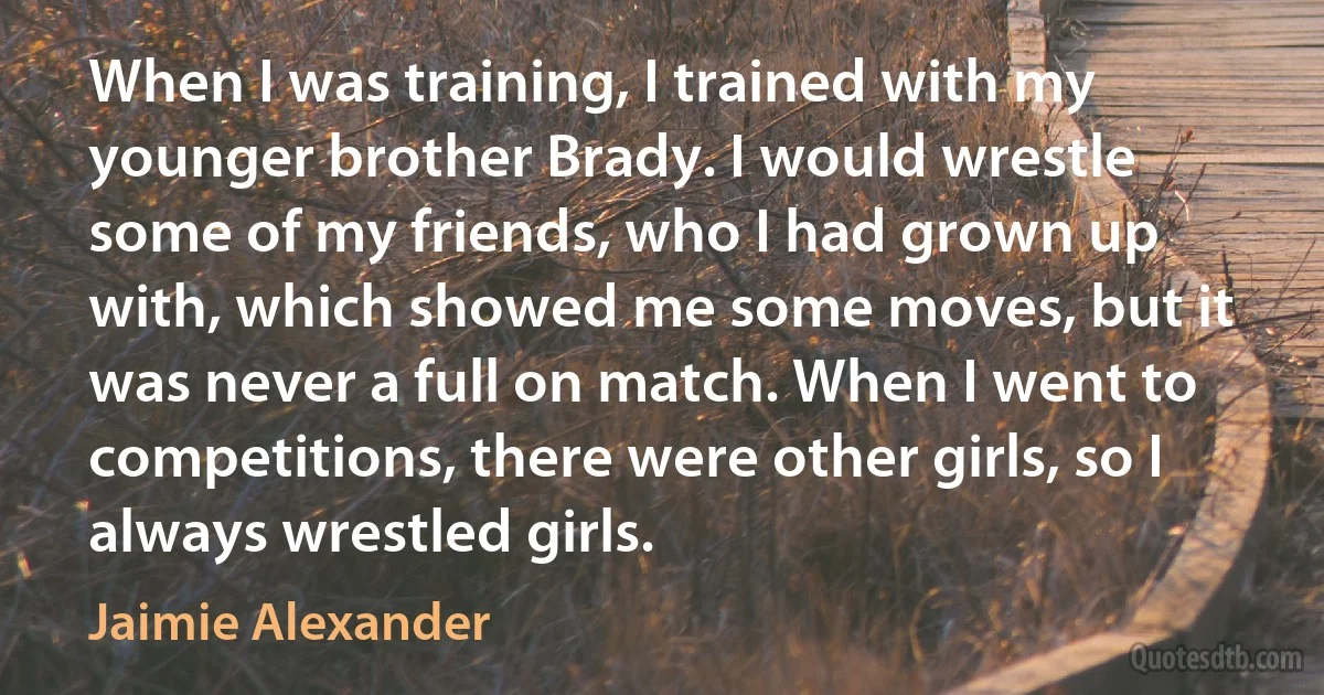 When I was training, I trained with my younger brother Brady. I would wrestle some of my friends, who I had grown up with, which showed me some moves, but it was never a full on match. When I went to competitions, there were other girls, so I always wrestled girls. (Jaimie Alexander)