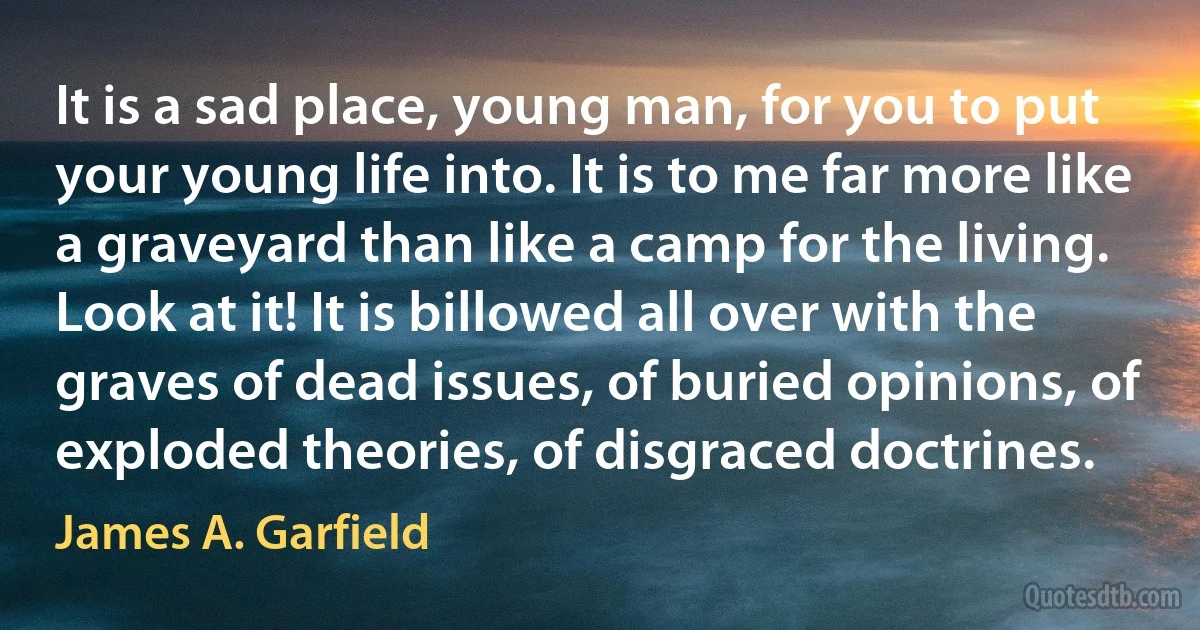 It is a sad place, young man, for you to put your young life into. It is to me far more like a graveyard than like a camp for the living. Look at it! It is billowed all over with the graves of dead issues, of buried opinions, of exploded theories, of disgraced doctrines. (James A. Garfield)