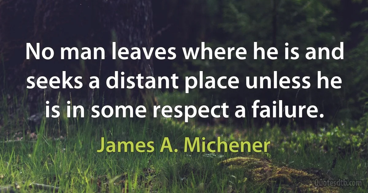 No man leaves where he is and seeks a distant place unless he is in some respect a failure. (James A. Michener)